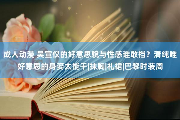 成人动漫 吴宣仪的好意思貌与性感谁敢挡？清纯唯好意思的身姿太能干|抹胸|礼裙|巴黎时装周