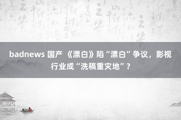 badnews 国产 《漂白》陷“漂白”争议，影视行业成“洗稿重灾地”？