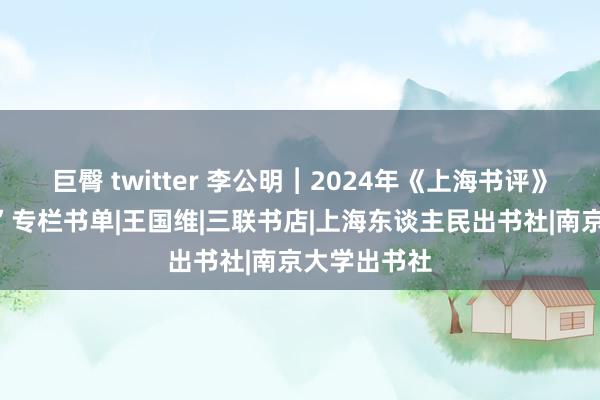 巨臀 twitter 李公明︱2024年《上海书评》“一周通知”专栏书单|王国维|三联书店|上海东谈主民出书社|南京大学出书社