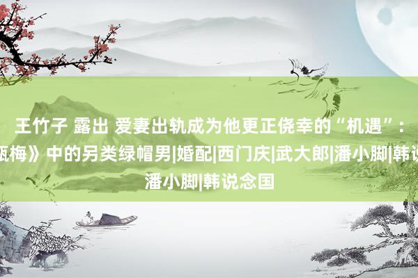 王竹子 露出 爱妻出轨成为他更正侥幸的“机遇”：《金瓶梅》中的另类绿帽男|婚配|西门庆|武大郎|潘小脚|韩说念国