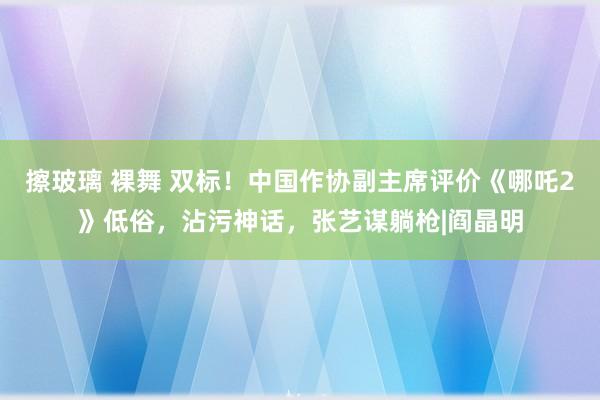 擦玻璃 裸舞 双标！中国作协副主席评价《哪吒2》低俗，沾污神话，张艺谋躺枪|阎晶明