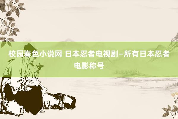 校园春色小说网 日本忍者电视剧—所有日本忍者电影称号