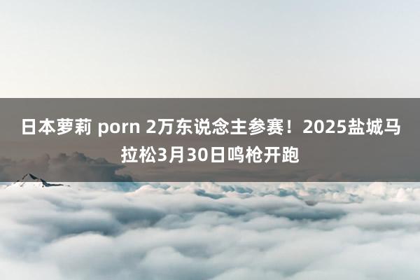 日本萝莉 porn 2万东说念主参赛！2025盐城马拉松3月30日鸣枪开跑
