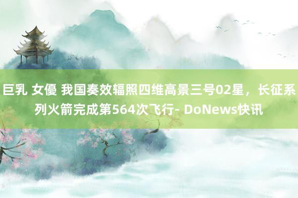 巨乳 女優 我国奏效辐照四维高景三号02星，长征系列火箭完成第564次飞行- DoNews快讯