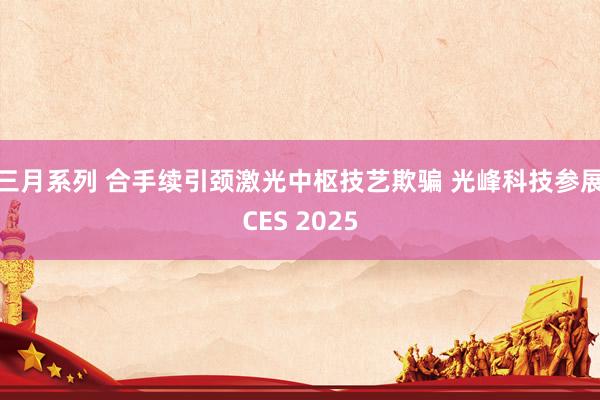 三月系列 合手续引颈激光中枢技艺欺骗 光峰科技参展CES 2025
