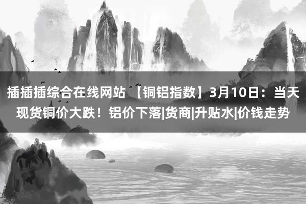 插插插综合在线网站 【铜铝指数】3月10日：当天现货铜价大跌！铝价下落|货商|升贴水|价钱走势