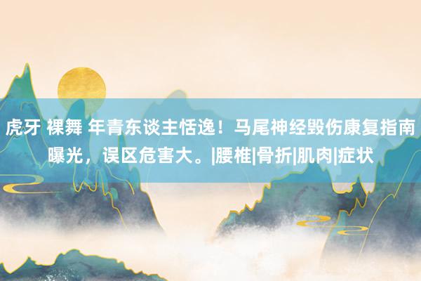 虎牙 裸舞 年青东谈主恬逸！马尾神经毁伤康复指南曝光，误区危害大。|腰椎|骨折|肌肉|症状