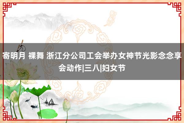 寄明月 裸舞 浙江分公司工会举办女神节光影念念享会动作|三八|妇女节