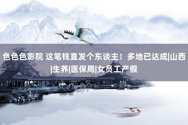 色色色影院 这笔钱直发个东谈主！多地已达成|山西|生养|医保局|女员工产假