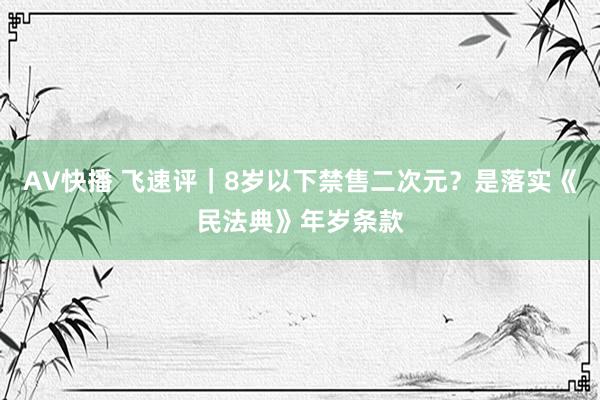 AV快播 飞速评｜8岁以下禁售二次元？是落实《民法典》年岁条款
