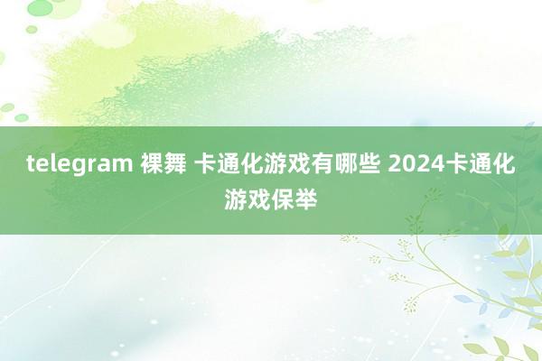 telegram 裸舞 卡通化游戏有哪些 2024卡通化游戏保举