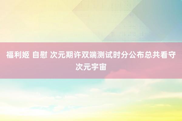 福利姬 自慰 次元期许双端测试时分公布总共看守次元宇宙