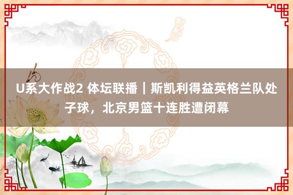 U系大作战2 体坛联播｜斯凯利得益英格兰队处子球，北京男篮十连胜遭闭幕