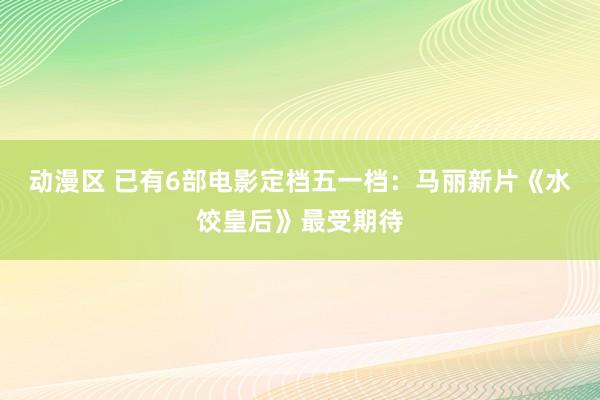 动漫区 已有6部电影定档五一档：马丽新片《水饺皇后》最受期待