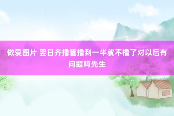 做爱图片 翌日齐撸管撸到一半就不撸了对以后有问题吗先生