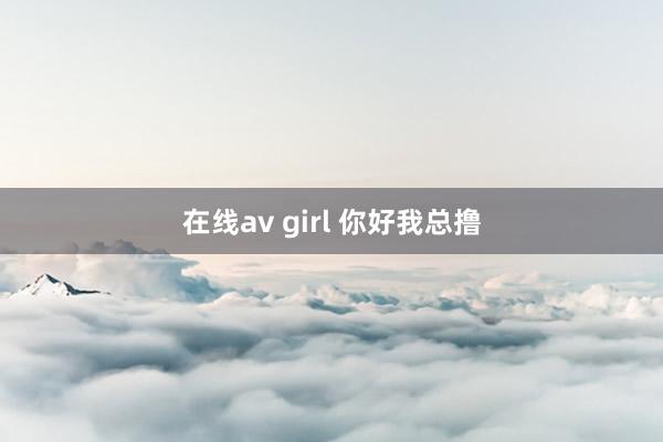 在线av girl 你好我总撸