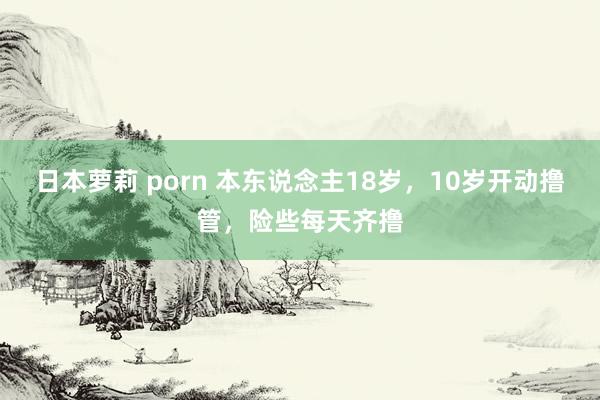 日本萝莉 porn 本东说念主18岁，10岁开动撸管，险些每天齐撸