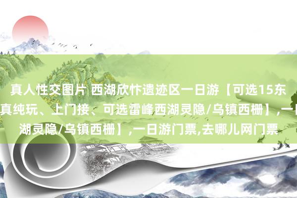 真人性交图片 西湖欣忭遗迹区一日游【可选15东说念主以下极品小团、真纯玩、上门接、可选雷峰西湖灵隐/乌镇西栅】，一日游门票，去哪儿网门票