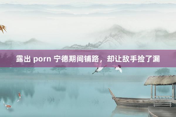 露出 porn 宁德期间铺路，却让敌手捡了漏