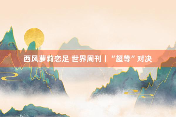 西风萝莉恋足 世界周刊丨“超等”对决