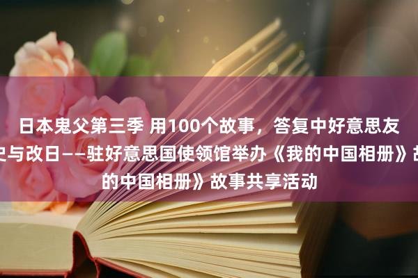 日本鬼父第三季 用100个故事，答复中好意思友好交游的历史与改日——驻好意思国使领馆举办《我的中国相册》故事共享活动