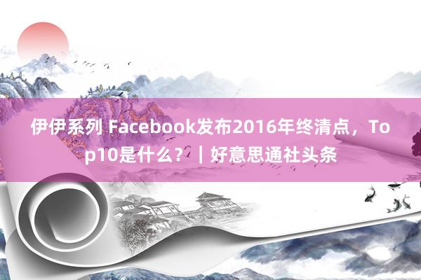 伊伊系列 Facebook发布2016年终清点，Top10是什么？｜好意思通社头条