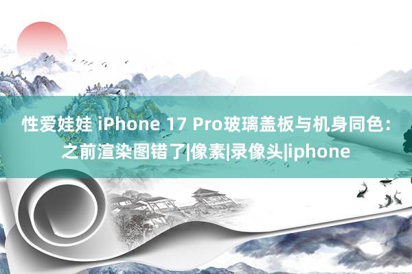 性爱娃娃 iPhone 17 Pro玻璃盖板与机身同色：之前渲染图错了|像素|录像头|iphone