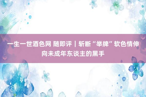 一生一世酒色网 随即评｜斩断“举牌”软色情伸向未成年东谈主的黑手