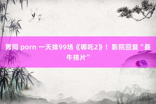 男同 porn 一天排99场《哪吒2》！影院回复“最牛排片”