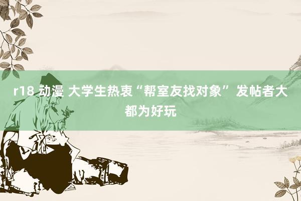r18 动漫 大学生热衷“帮室友找对象” 发帖者大都为好玩