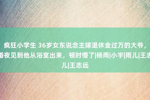 疯狂小学生 36岁女东说念主嫁退休金过万的大爷，新婚夜见到他从浴室出来，顿时懵了|杨雨|小宇|雨儿|王志远