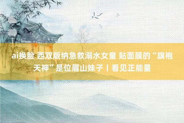 ai换脸 西双版纳急救溺水女童 贴面膜的“旗袍天神”是位眉山妹子丨看见正能量