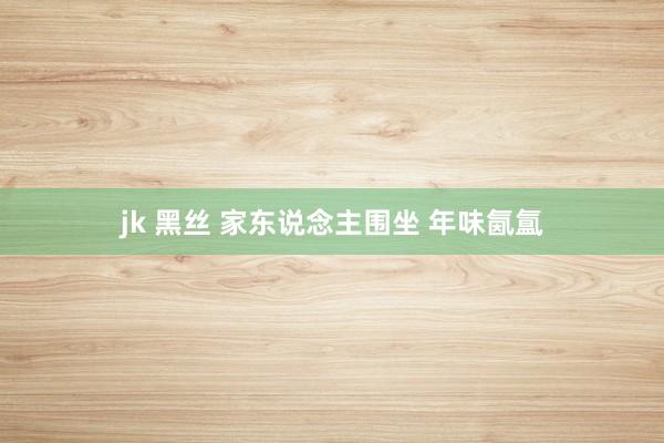 jk 黑丝 家东说念主围坐 年味氤氲