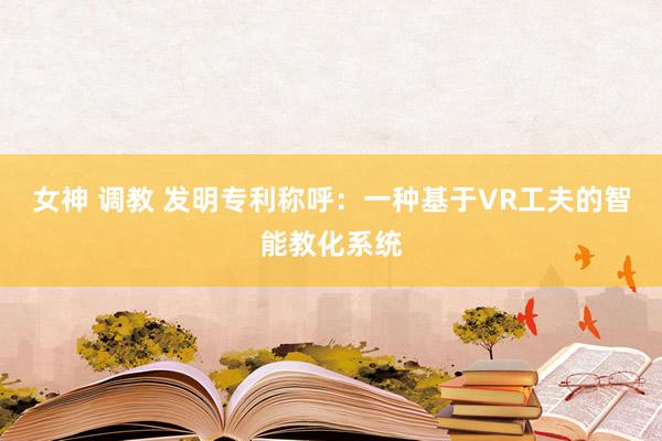 女神 调教 发明专利称呼：一种基于VR工夫的智能教化系统