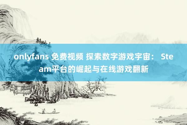 onlyfans 免费视频 探索数字游戏宇宙： Steam平台的崛起与在线游戏翻新