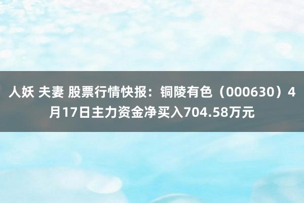 人妖 夫妻 股票行情快报：铜陵有色（000630）4月17日主力资金净买入704.58万元