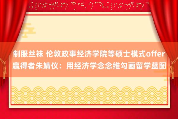 制服丝袜 伦敦政事经济学院等硕士模式offer赢得者朱婧仪：用经济学念念维勾画留学蓝图