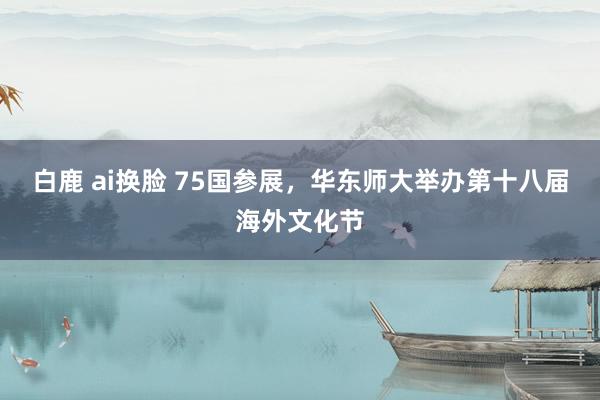 白鹿 ai换脸 75国参展，华东师大举办第十八届海外文化节
