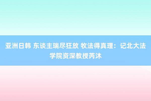 亚洲日韩 东谈主瑞尽狂放 牧法得真理：记北大法学院资深教授芮沐