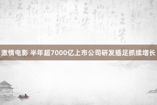 激情电影 半年超7000亿上市公司研发插足抓续增长