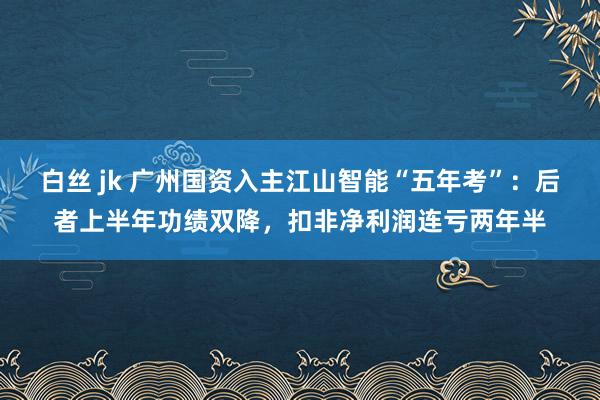 白丝 jk 广州国资入主江山智能“五年考”：后者上半年功绩双降，扣非净利润连亏两年半