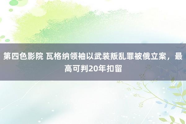 第四色影院 瓦格纳领袖以武装叛乱罪被俄立案，最高可判20年扣留