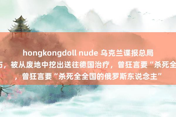 hongkongdoll nude 乌克兰谍报总局局长在导弹迫切中受重伤，被从废地中挖出送往德国治疗，曾狂言要“杀死全全国的俄罗斯东说念主”