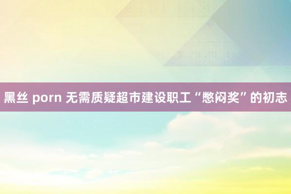 黑丝 porn 无需质疑超市建设职工“憋闷奖”的初志