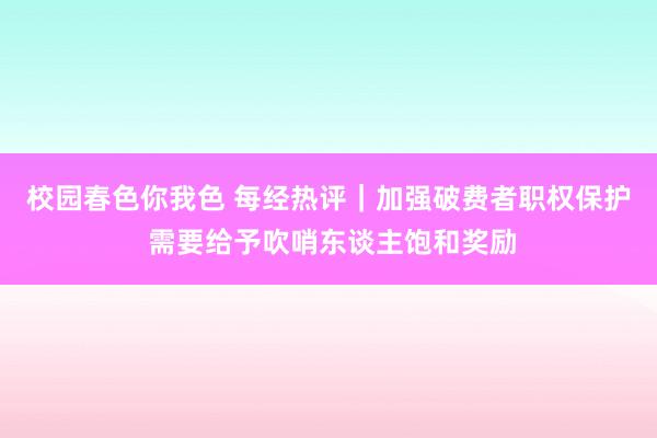 校园春色你我色 每经热评｜加强破费者职权保护 需要给予吹哨东谈主饱和奖励
