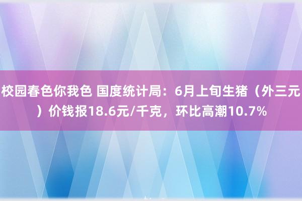 校园春色你我色 国度统计局：6月上旬生猪（外三元）价钱报18.6元/千克，环比高潮10.7%