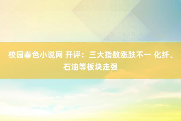 校园春色小说网 开评：三大指数涨跌不一 化纤、石油等板块走强