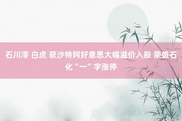 石川澪 白虎 获沙特阿好意思大幅溢价入股 荣盛石化“一”字涨停