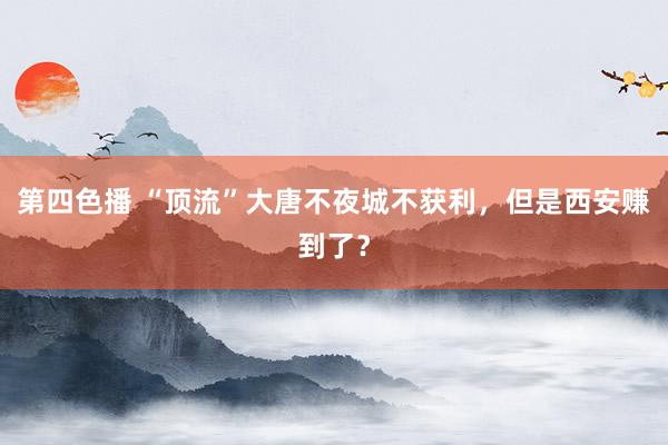 第四色播 “顶流”大唐不夜城不获利，但是西安赚到了？