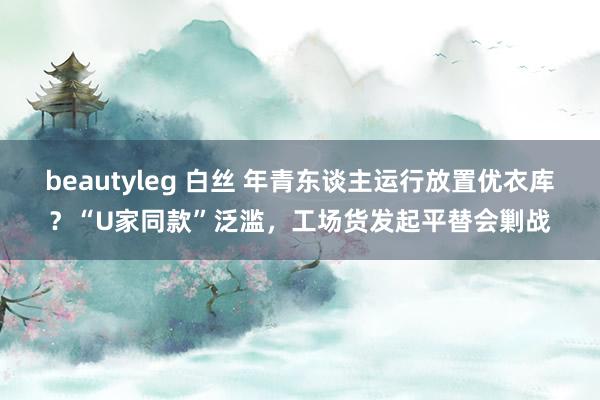 beautyleg 白丝 年青东谈主运行放置优衣库？“U家同款”泛滥，工场货发起平替会剿战